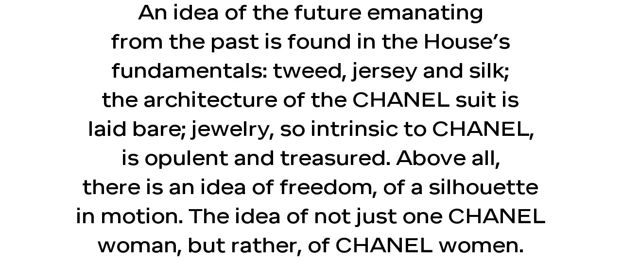 An idea of the future emanating from the past is found in the House’s fundamentals: tweed, jersey and silk; the architecture of the CHANEL suit is laid bare; jewelry, so intrinsic to CHANEL, is opulent and treasured. Above all, there is an idea of freedom, of a silhouette in motion. The idea of not just one CHANEL woman, but rather, of CHANEL women.