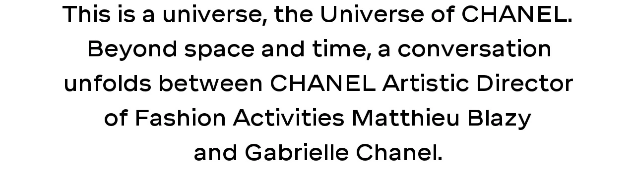 This is a universe, the Universe of CHANEL. Beyond space and time, a conversation unfolds between CHANEL Artistic Director of Fashion Activities Matthieu Blazy and Gabrielle Chanel.