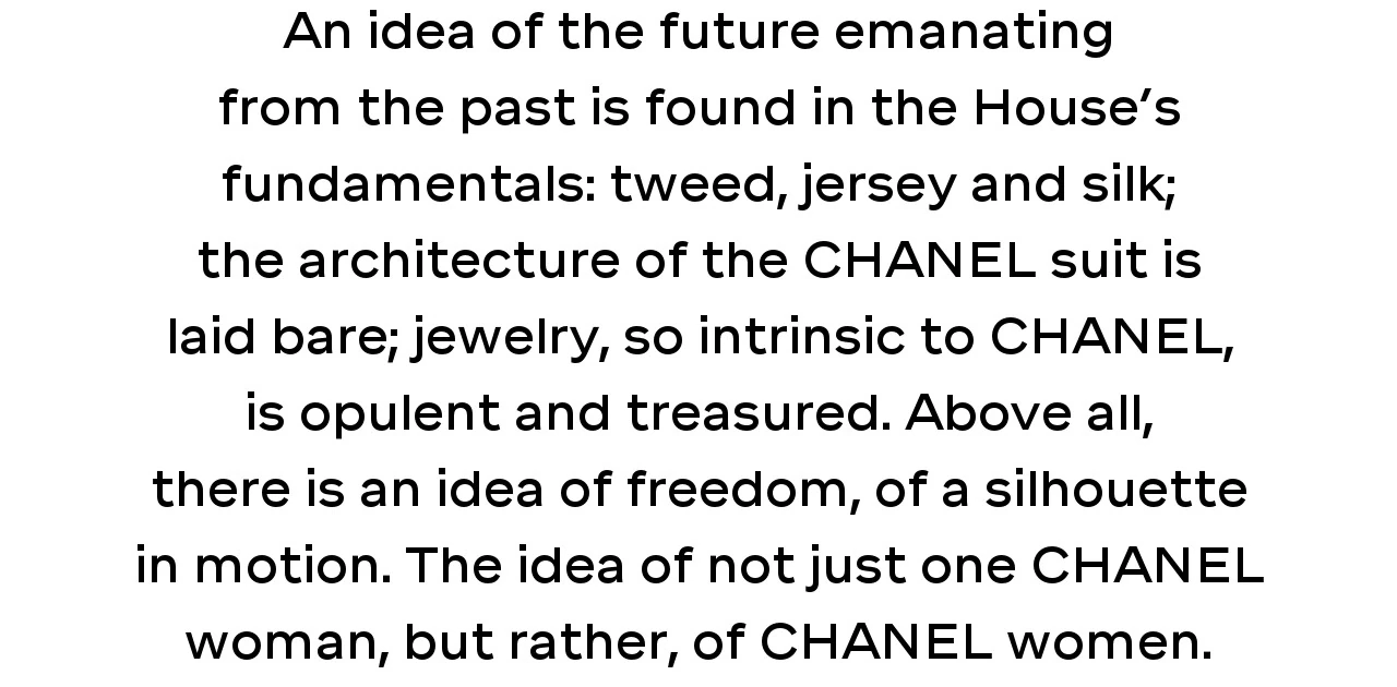 An idea of the future emanating from the past is found in the House’s fundamentals: tweed, jersey and silk; the architecture of the CHANEL suit is laid bare; jewelry, so intrinsic to CHANEL, is opulent and treasured. Above all, there is an idea of freedom, of a silhouette in motion. The idea of not just one CHANEL woman, but rather, of CHANEL women.