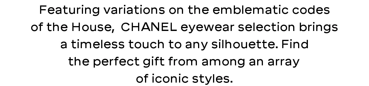 Featuring variations on the emblematic codes of the House,  CHANEL eyewear selection brings a timeless touch to any silhouette. Find the perfect gift from among an array of iconic styles.