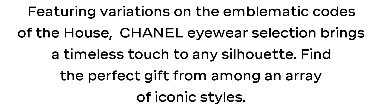 Featuring variations on the emblematic codes of the House,  CHANEL eyewear selection brings a timeless touch to any silhouette. Find the perfect gift from among an array of iconic styles.