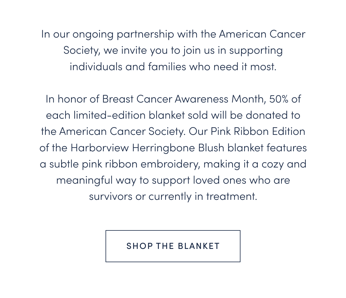 In our ongoing partnership with the American Cancer Society, we invite you to join us in supporting individuals and families who need it most.  In honor of Breast Cancer Awareness Month, 50% of each limited-edition blanket sold will be donated to the American Cancer Society. Our Pink Ribbon Edition of the Harborview Herringbone Blush blanket features a subtle pink ribbon embroidery, making it a cozy and meaningful way to support loved ones who are survivors or currently in treatment.
