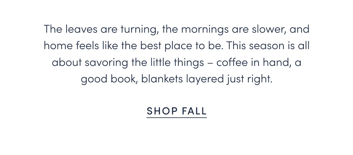 The leaves are turning, the mornings are slower, and home feels like the best place to be. This season is all about savoring the little things – coffee in hand, a good book, blankets layered just right.