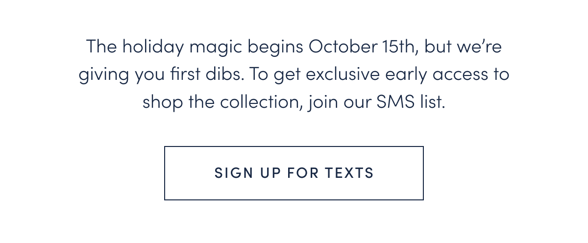 The holiday magic begins October 15th, but we’re giving you first dibs. To get exclusive early access to shop the collection, join our SMS list.