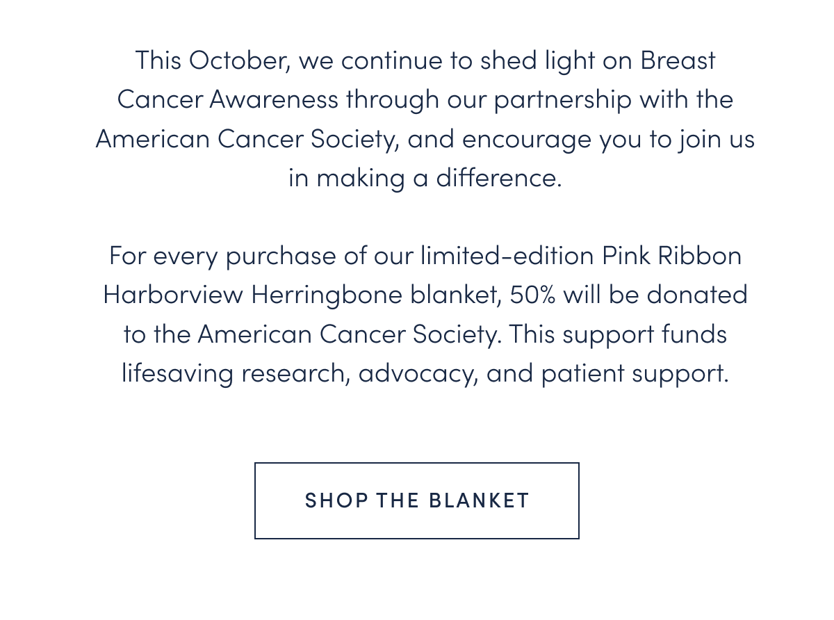 This October, we continue to shed light on Breast Cancer Awareness through our partnership with the American Cancer Society, and encourage you to join us in making a difference.  For every purchase of our limited-edition Pink Ribbon Harborview Herringbone blanket, 50% will be donated to the American Cancer Society. This support funds lifesaving research, advocacy, and patient support.