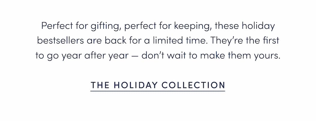 Perfect for gifting, perfect for keeping, these holiday bestsellers are back for a limited time. They’re the first to go year after year — don’t wait to make them yours.