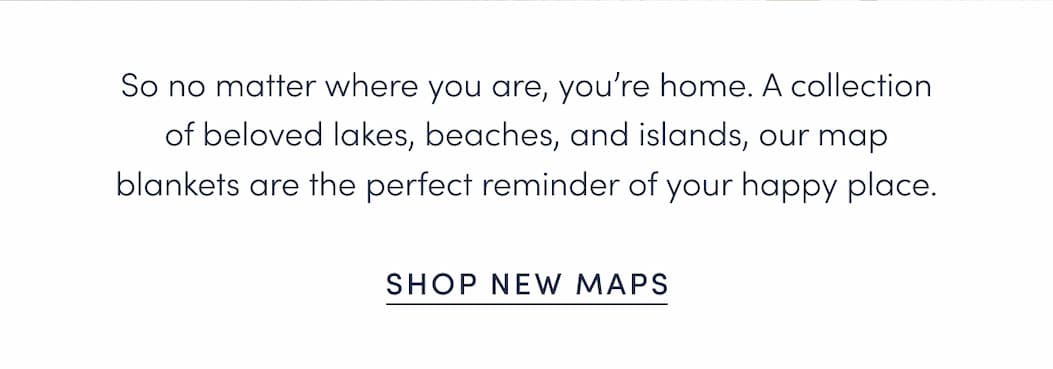So no matter where you are, you’re home. A collection of beloved lakes, beaches, and islands, our map blankets are the perfect reminder of your happy place.
