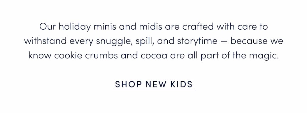 Our holiday minis and midis are crafted with care to withstand every snuggle, spill, and storytime — because we know cookie crumbs and cocoa are all part of the magic.
