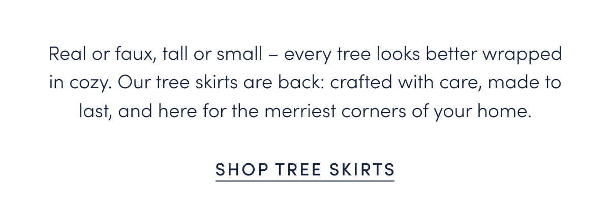 Real or faux, tall or small – every tree looks better wrapped in cozy. Our tree skirts are back: crafted with care, made to last, and here for the merriest corners of your home.
