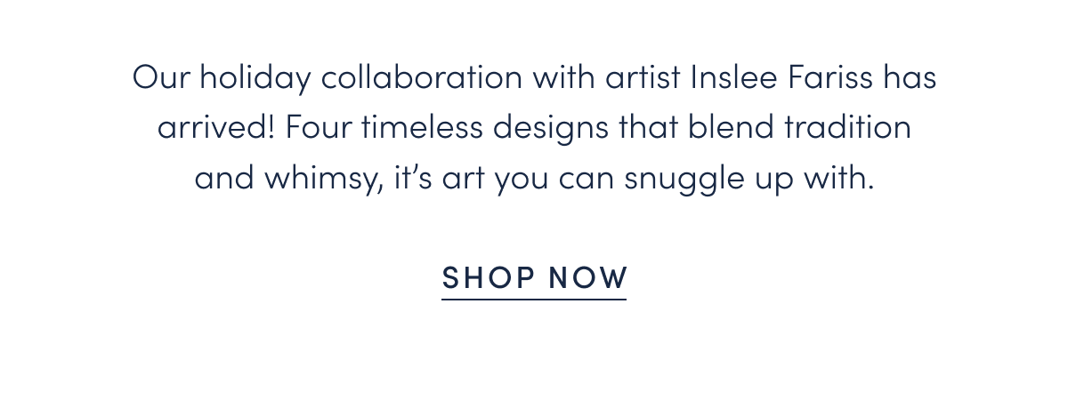 Our holiday collaboration with artist Inslee Fariss has arrived! Four timeless designs that blend tradition and whimsy, it’s art you can snuggle up with.