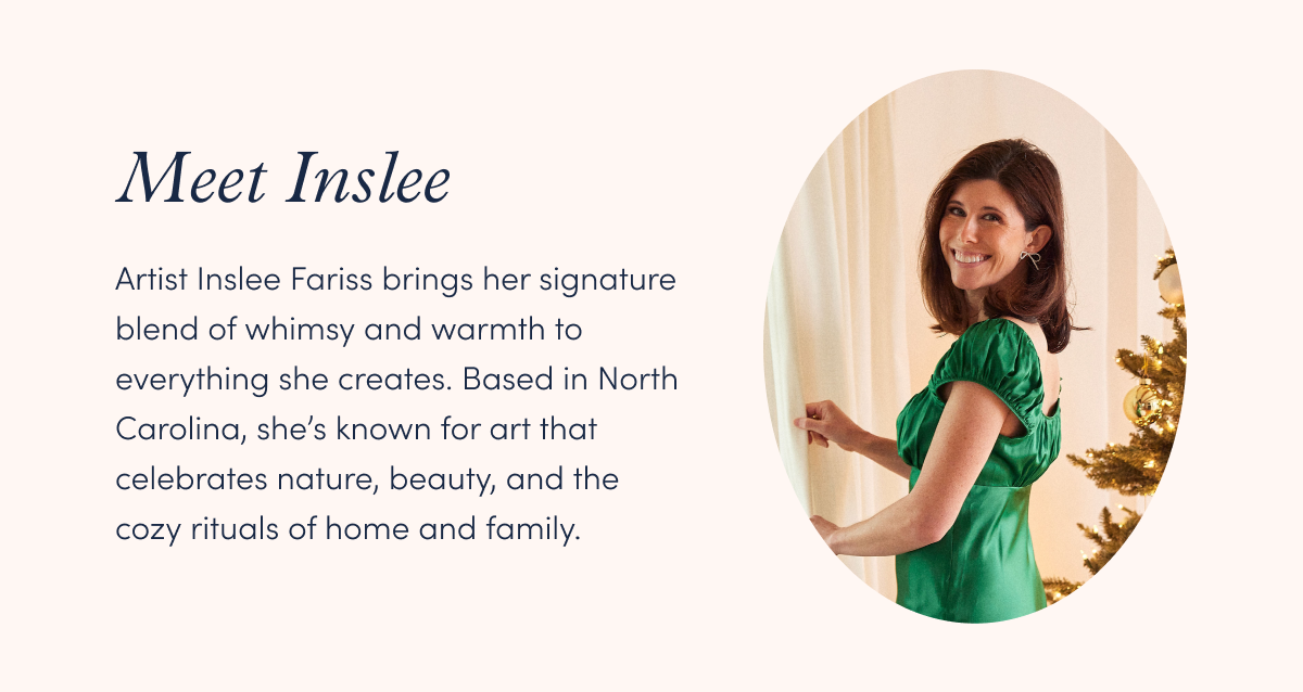 Artist Inslee Fariss brings her signature blend of whimsy and warmth to everything she creates. Based in North Carolina, she’s known for art that celebrates nature, beauty, and the cozy rituals of home and family.