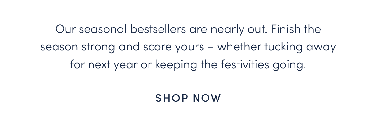 Our seasonal bestsellers are nearly out. Finish the season strong and score yours – whether tucking away for next year or keeping the festivities going.