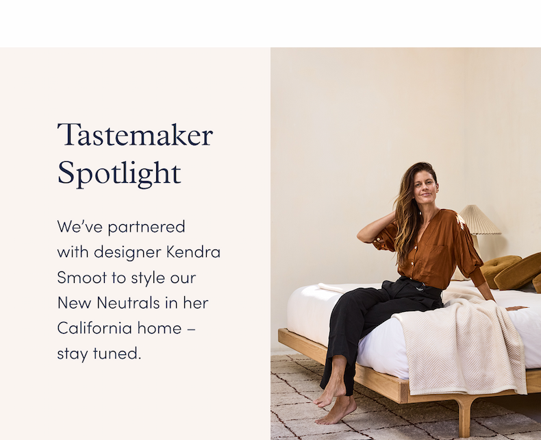 Tastemaker Spotlight: We’ve partnered with designer Kendra Smoot to style our New Neutrals in her California home – stay tuned.