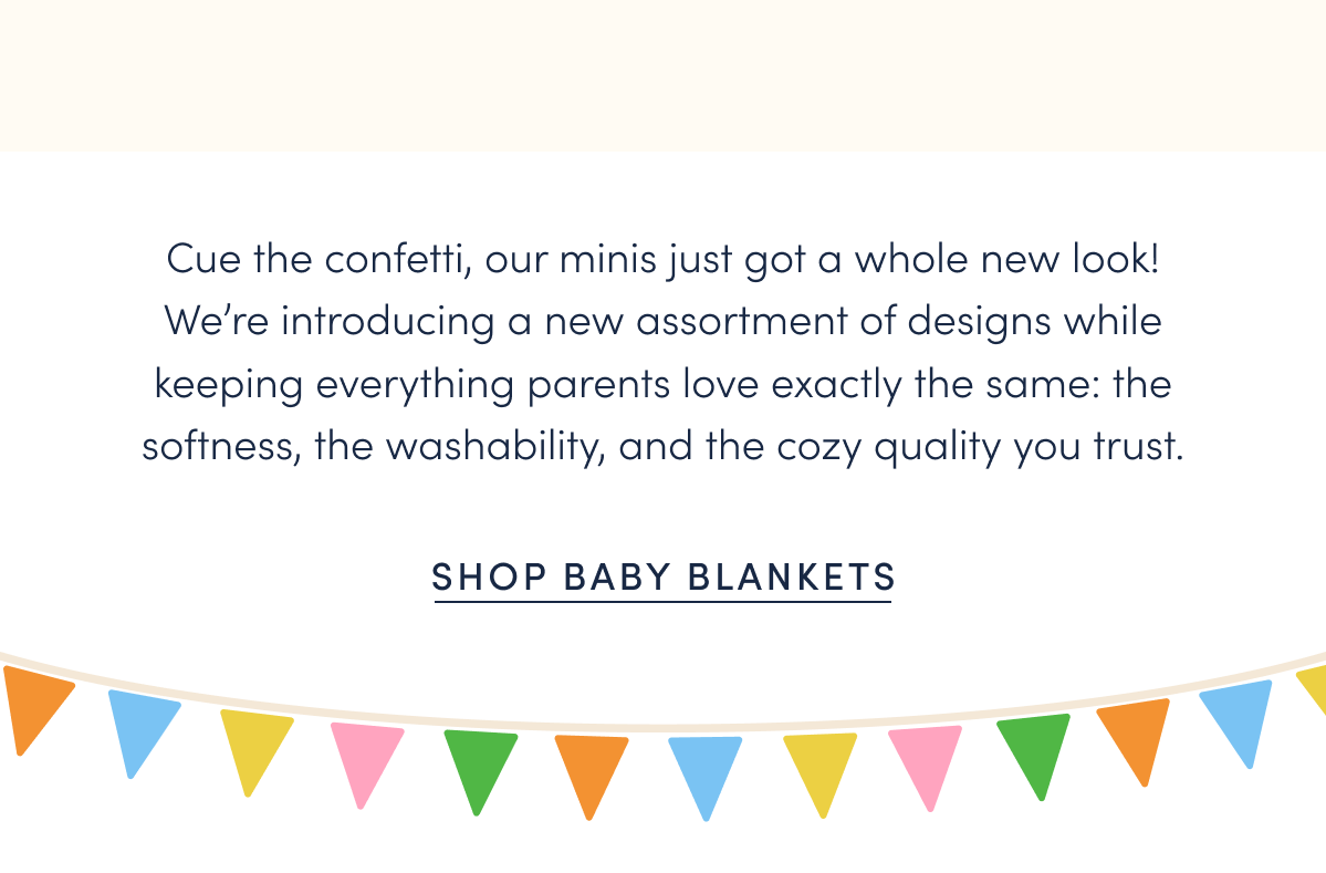 Cue the confetti, our minis just got a whole new look! We’re introducing a new assortment of designs while keeping everything parents love exactly the same: the softness, the washability, and the cozy quality you trust.