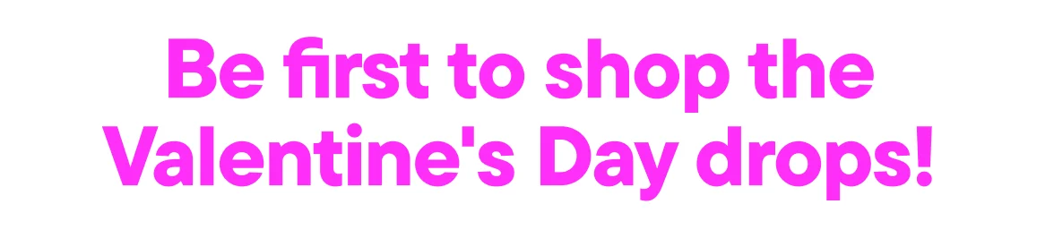 Be first to shop the Valentine's Day drops!