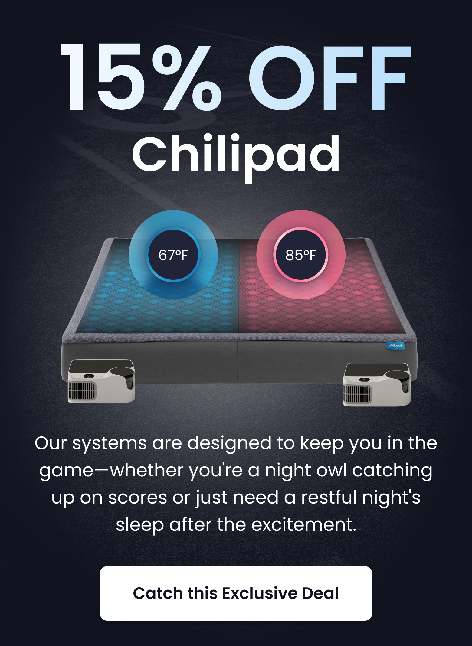 15% OFF Chilipad | Our systems are designed to keep you in the game whether you're a night owl watching up on scores or just need a restful night's sleep after the excitement. - SHOP THIS DEAL