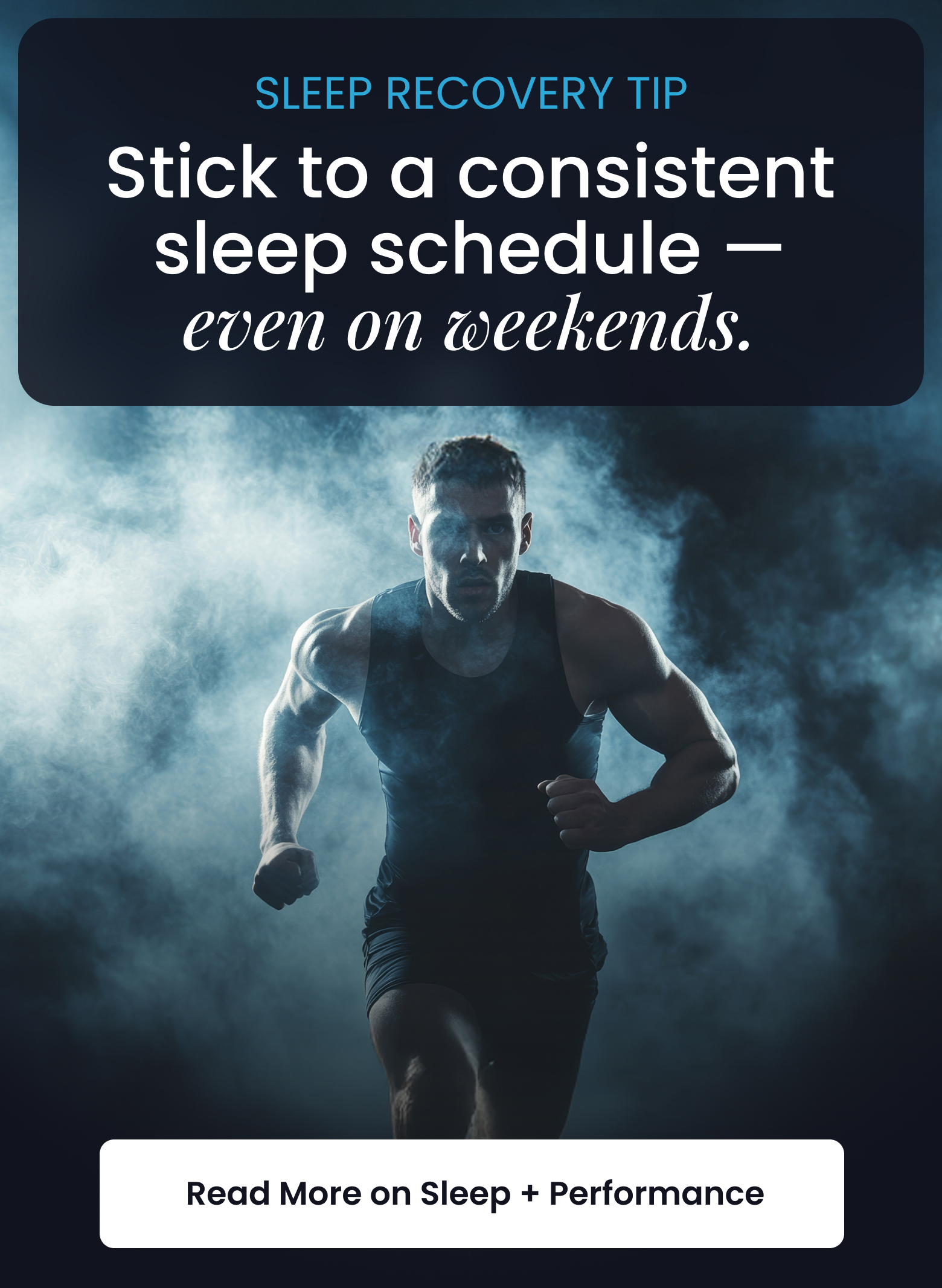 SLEEP RECOVERY TIP: Stick to a consistent sleep schedule, even on weekends. - READ MORE ON SLEEP + PERFORMANCE