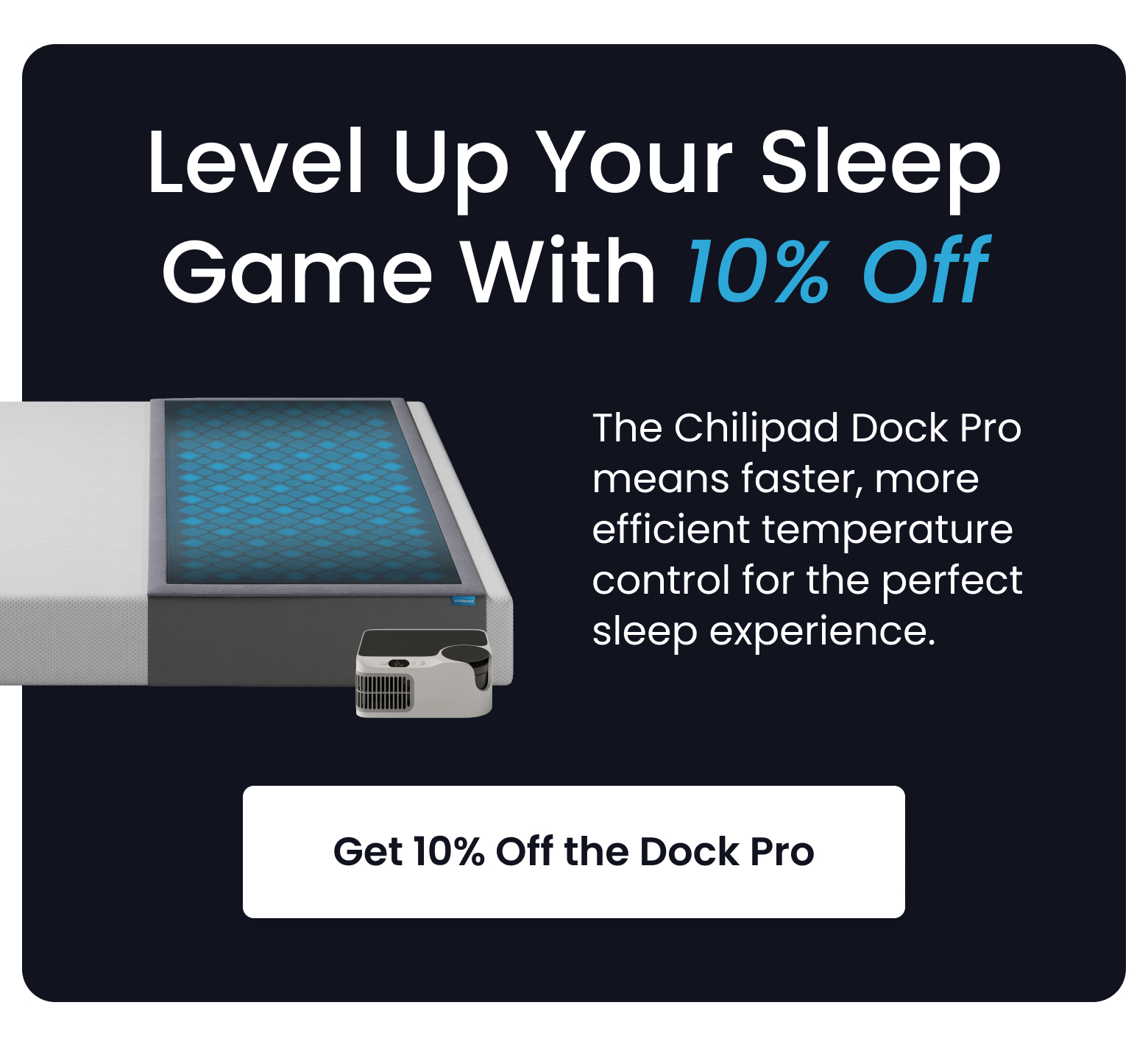 Level Up Your Sleep Game With 10% Off | The Chilipad Dock Pro means faster, more efficient temperature control for the perfect sleep experience. - GET 10% OFF DOCK PRO