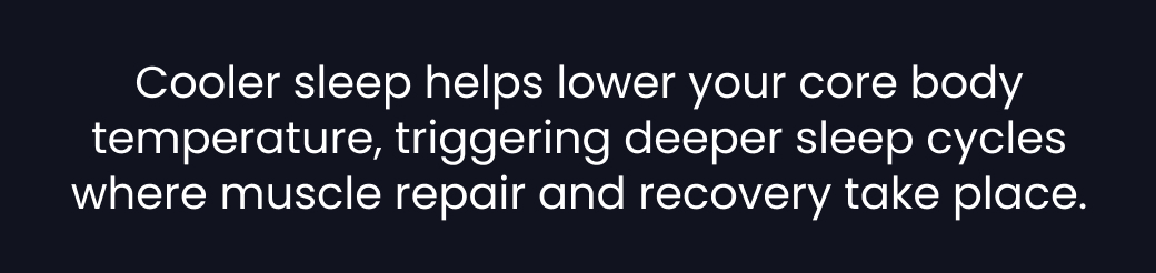 Cooler sleep helps lower your core body temperature, triggering deeper sleep cycles where muscle repair and recovery take place.
