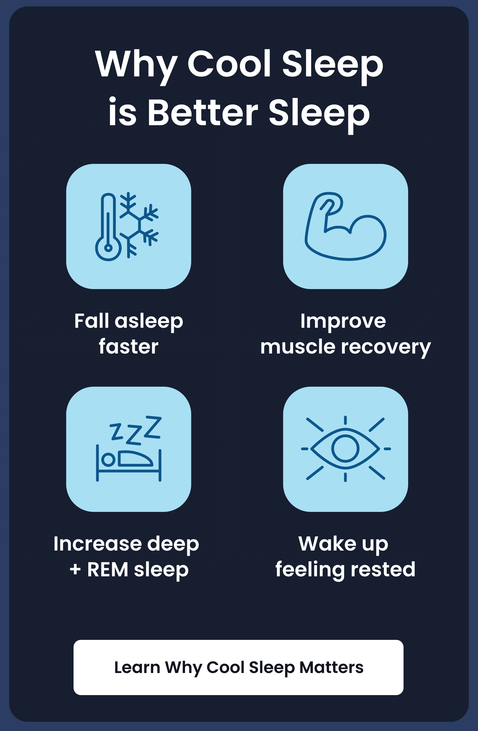 Why Cool Sleep is Better Sleep: Fall asleep faster - Improve muscle recovery - Increase deep + REM sleep - Wake up feeling refreshed. - LEARN WHY COOL SLEEP MATTERS