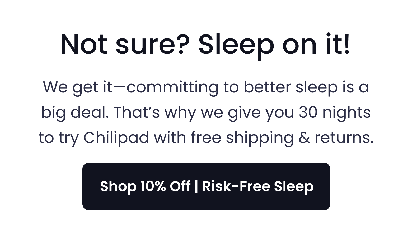 Not sure? Sleep on it! We get it-committing to better sleep is a big deal. That's why we give you 30 nights to try Chilipad with free shipping & returns. - SHOP 10% OFF