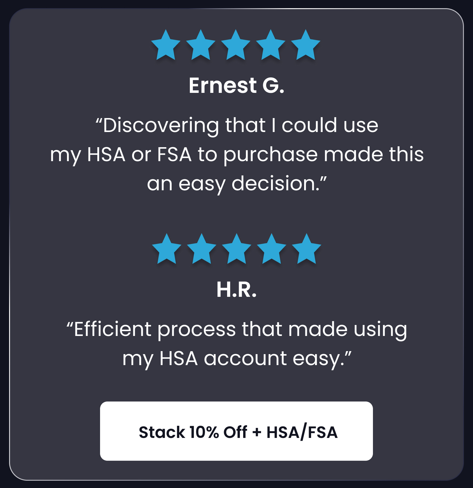 "Discovering that I could use my HSA or FSA to purchase this made an easy decision." - Ernest G. - SHOP 10% OFF