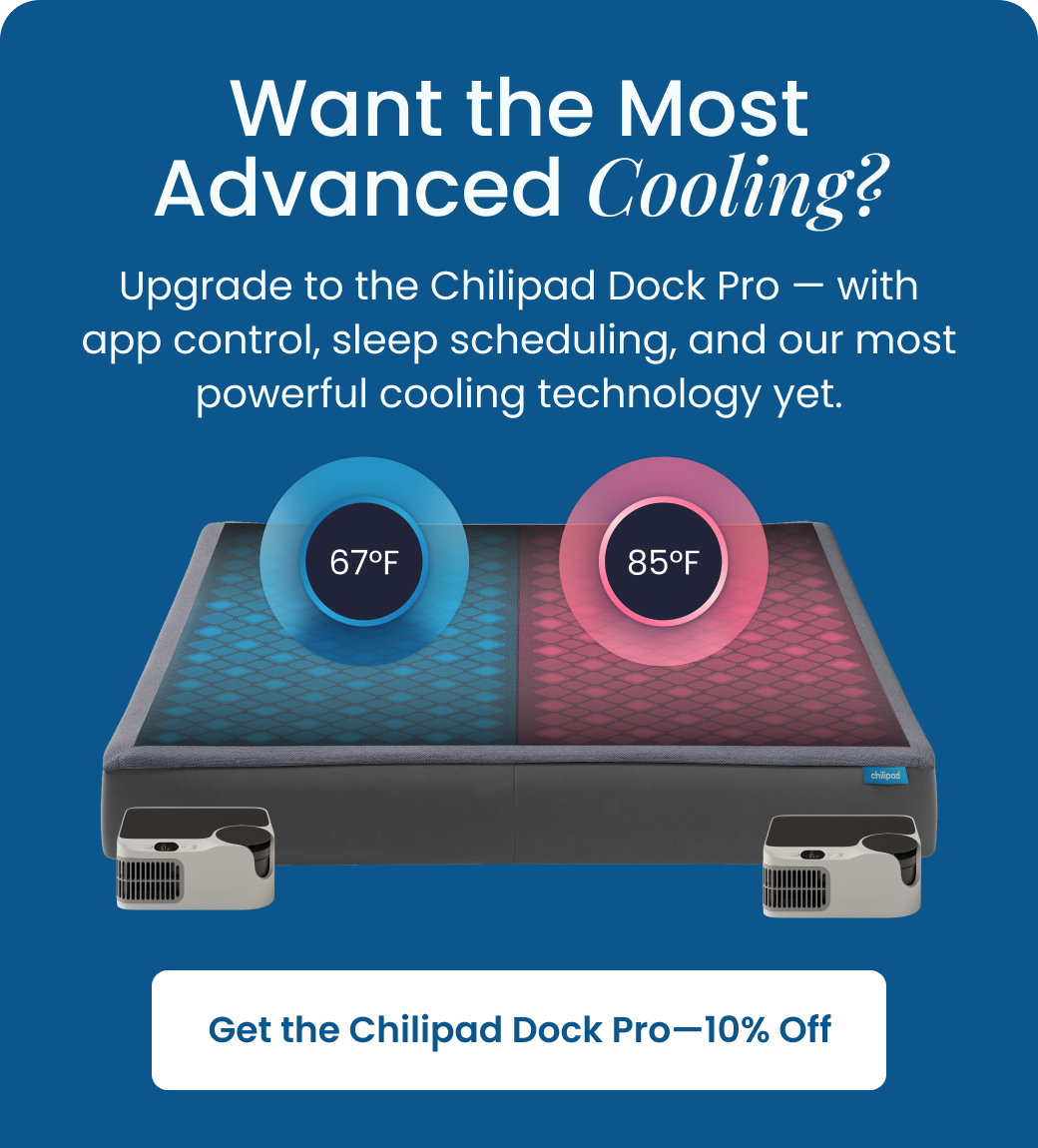 Want the Most Advanced Cooling? Upgrade to the Chilipad DockPro with app control, sleep scheduling, and our most powerful cooling technology yet. - SHOP 10% OFF DOCK PRO