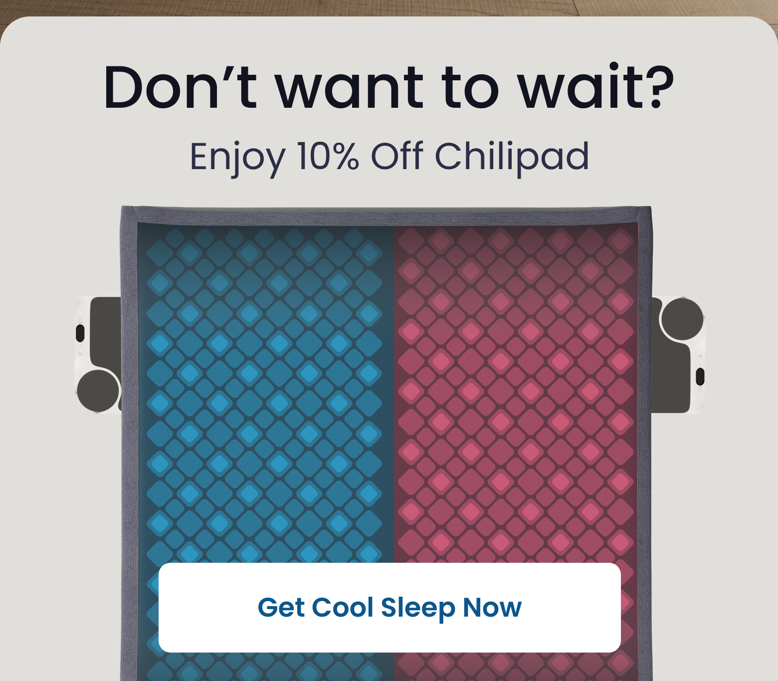 Don't want to wait? Enjoy 10% off Chilipad - GET COOL SLEEP NOW