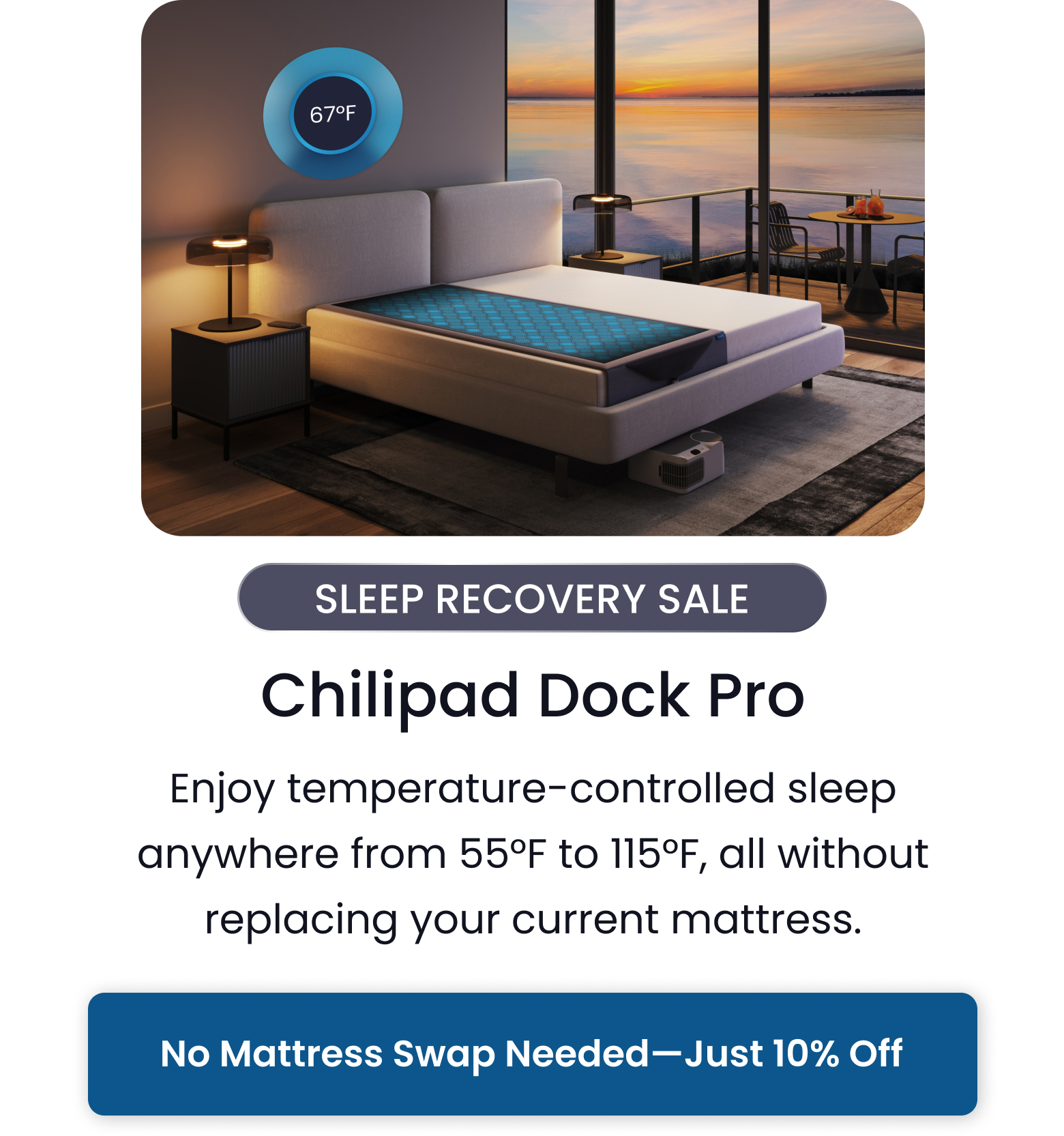 SLEEP RECOVERY SALE: Chilipad Dock Pro | Enjoy temperature-controlled sleep anywhere from 55 degrees F to 115 degrees F, all without replacing your current mattress. - SHOP 10% OFF DOCK PRO