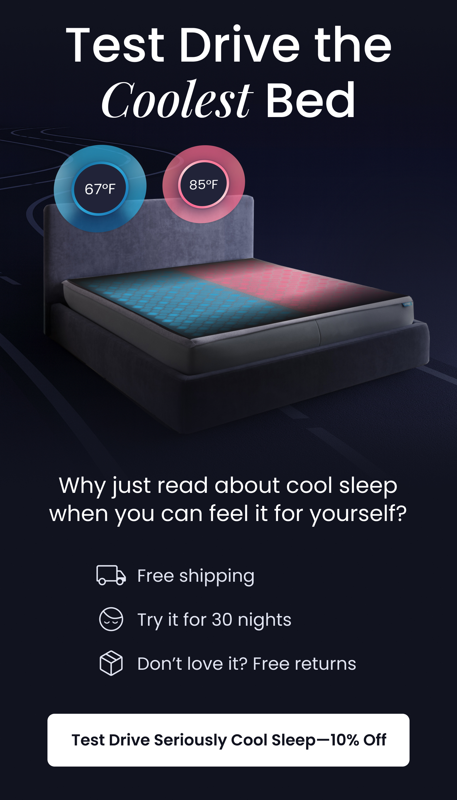 Test Drive the Coolest Bed | Why just read about cool sleep when you can feel it for yourself? Free Shipping, Try it for 30 nights, Don't love it? Free returns. - TEST DRIVE SLEEP FOR 10% OFF