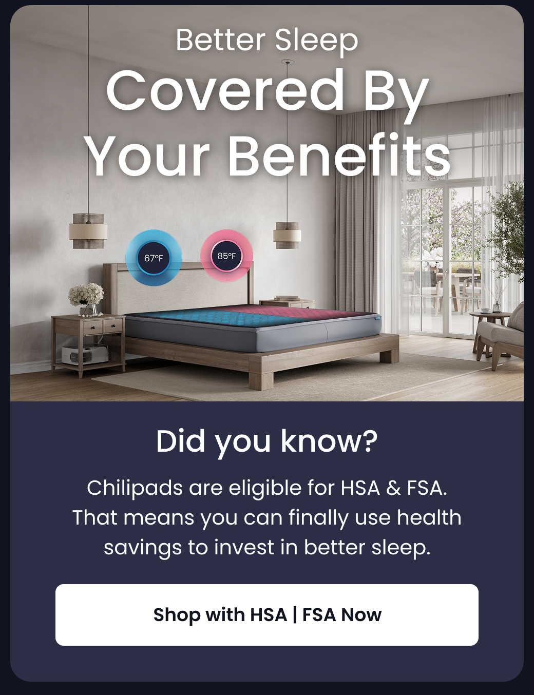Better Sleep Covered By Your Benefits: Did You Know? | Chilipads are eligible for HSA & FSA. That means you can finally use health savings to invest in better sleep. - SHOP WITH HSA FSA NOW