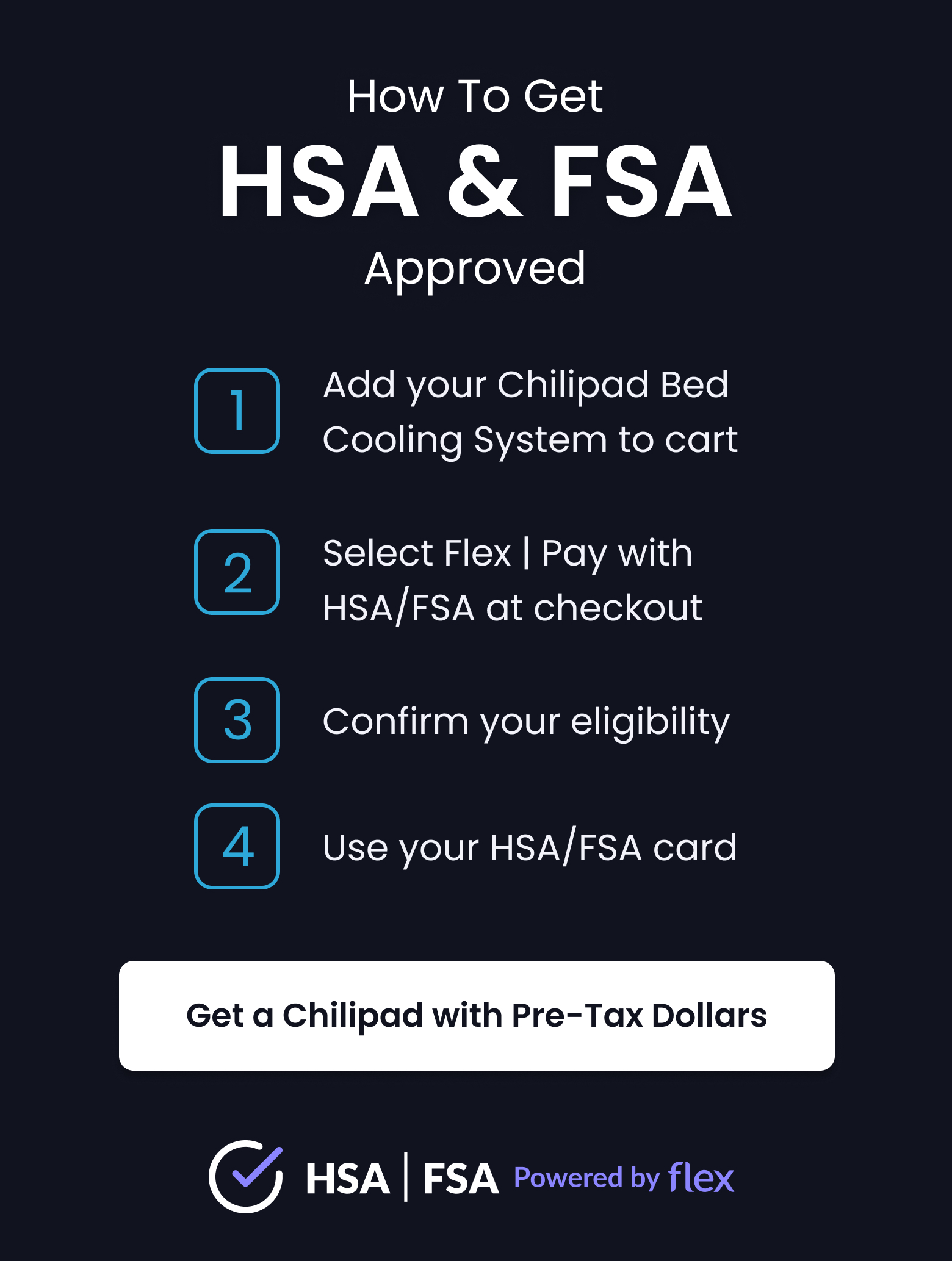 How To Get HSA & FSA Approved: 1. Add Chilipad to cart 2. Select Flex | Pay with HSA/FSA at checkout. 3. Confirm your eligibility. 4. Use your HSA/FSA card - LEARN MORE