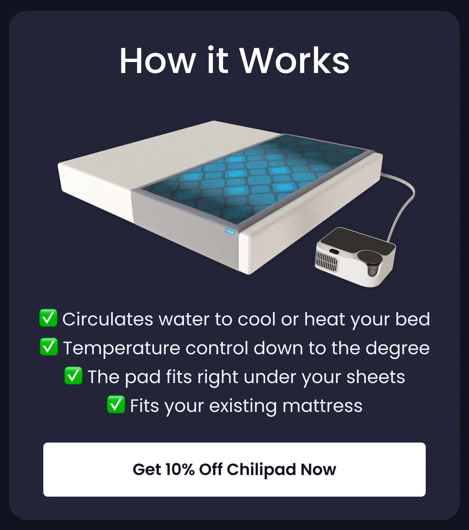 How it Works | Circulates water to cool or heat your bed - Temperature control down to the degree - The pad fits right under your sheets - Fits your existing mattress - SHOP 10% OFF
