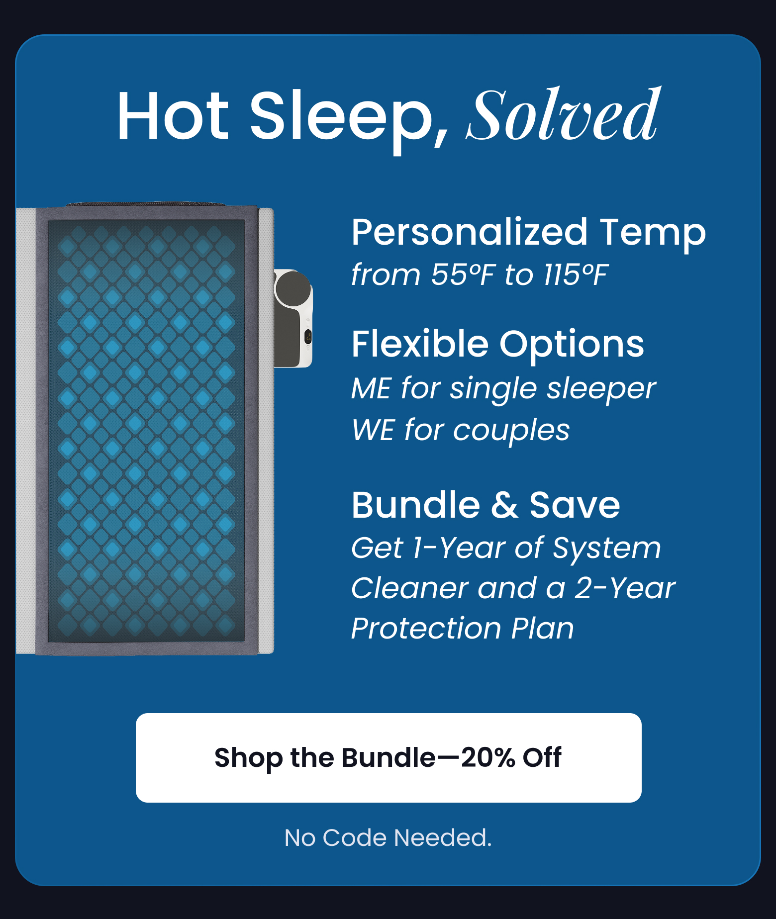 Hot Sleep, Solved | Personalized Temp, Flexible Options, Improve Your Sleep While You Sleep. No Code Needed! - SHOP 20% OFF BUNDLE