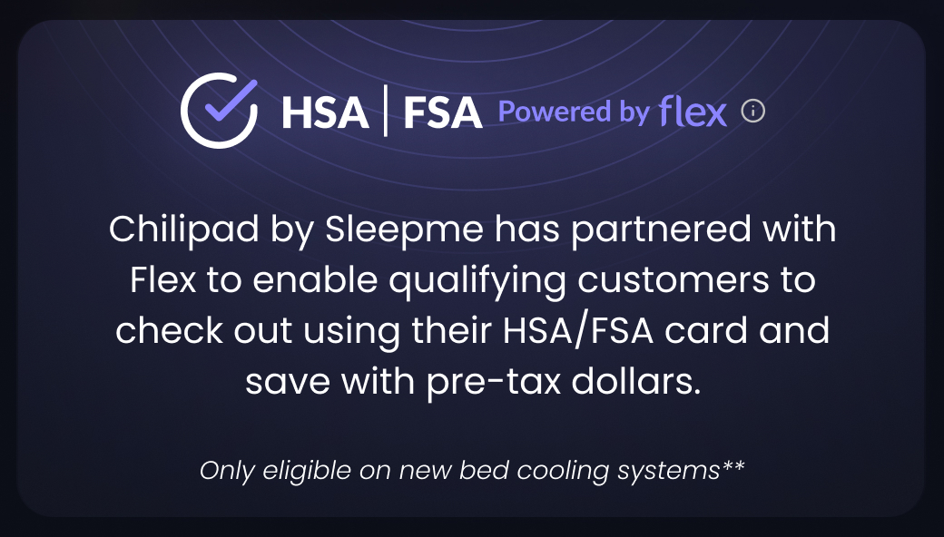 HSA|FSA Powered by Flex | Chilipad by Sleepme has partnered with Flex to enable qualifying customers to check out using their HSA/FSA card and save with pre-tax dollars. Only eligible on new bed cooling systems.