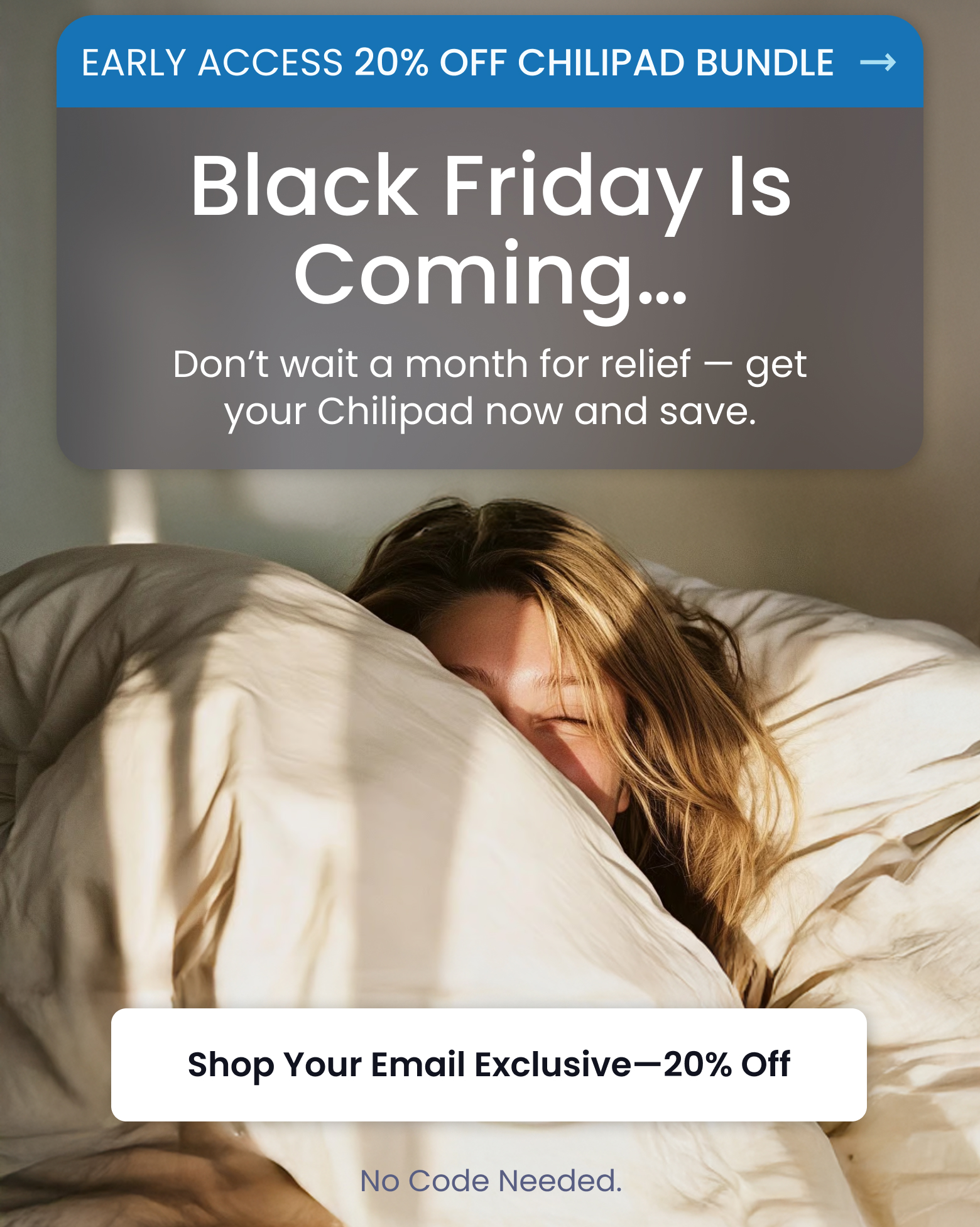EARLY ACCESS 20% OFF CHILIPAD BUNDLE: Black Friday is Coming... | Don't wait a month for relief - get your Chilipad now and save. - SHOP 20% OFF CHILIPAD BUNDLE