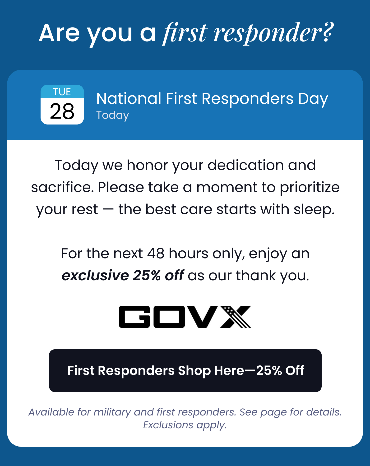 Are You a First Responder? | Today is National First Responders Day: Today we honor your dedication and sacrifice. For the next 48 hours only, enjoy an exclusive 25% off as our thank you. - FIRST RESPONDERS SHOP HERE FOR 25% OFF *Available for military and first responders. See page for details. Exclusions apply.