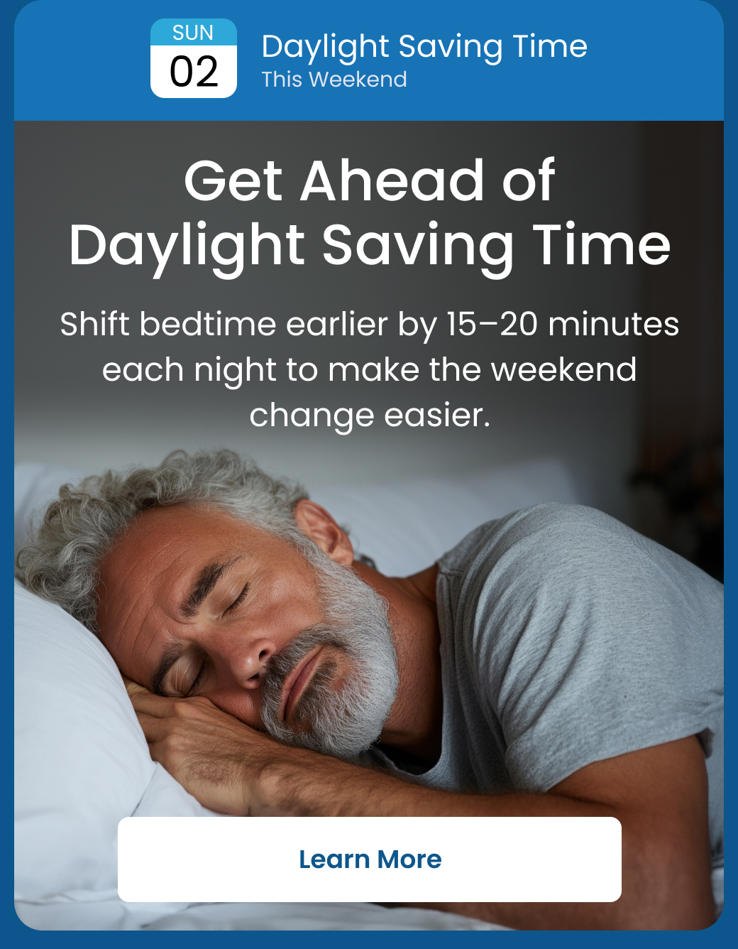 Daylight Saving Time This Weekend: Get Ahead of Daylight Saving Time | Shift bedtime earlier by 15-20 minutes each night to make the weekend change easier. - LEARN MORE