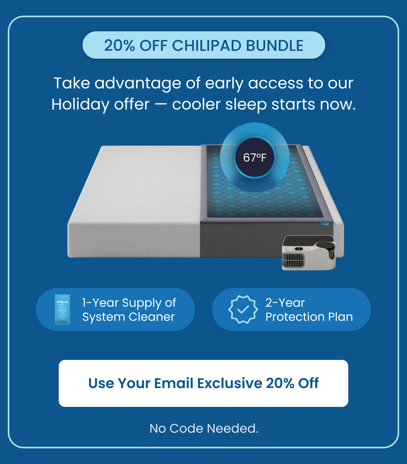 20% OFF CHILIPAD BUNDLE: Take advantage of early access to our Holiday offer! Cooler sleep starts now. - SHOP 20% OFF BUNDLE