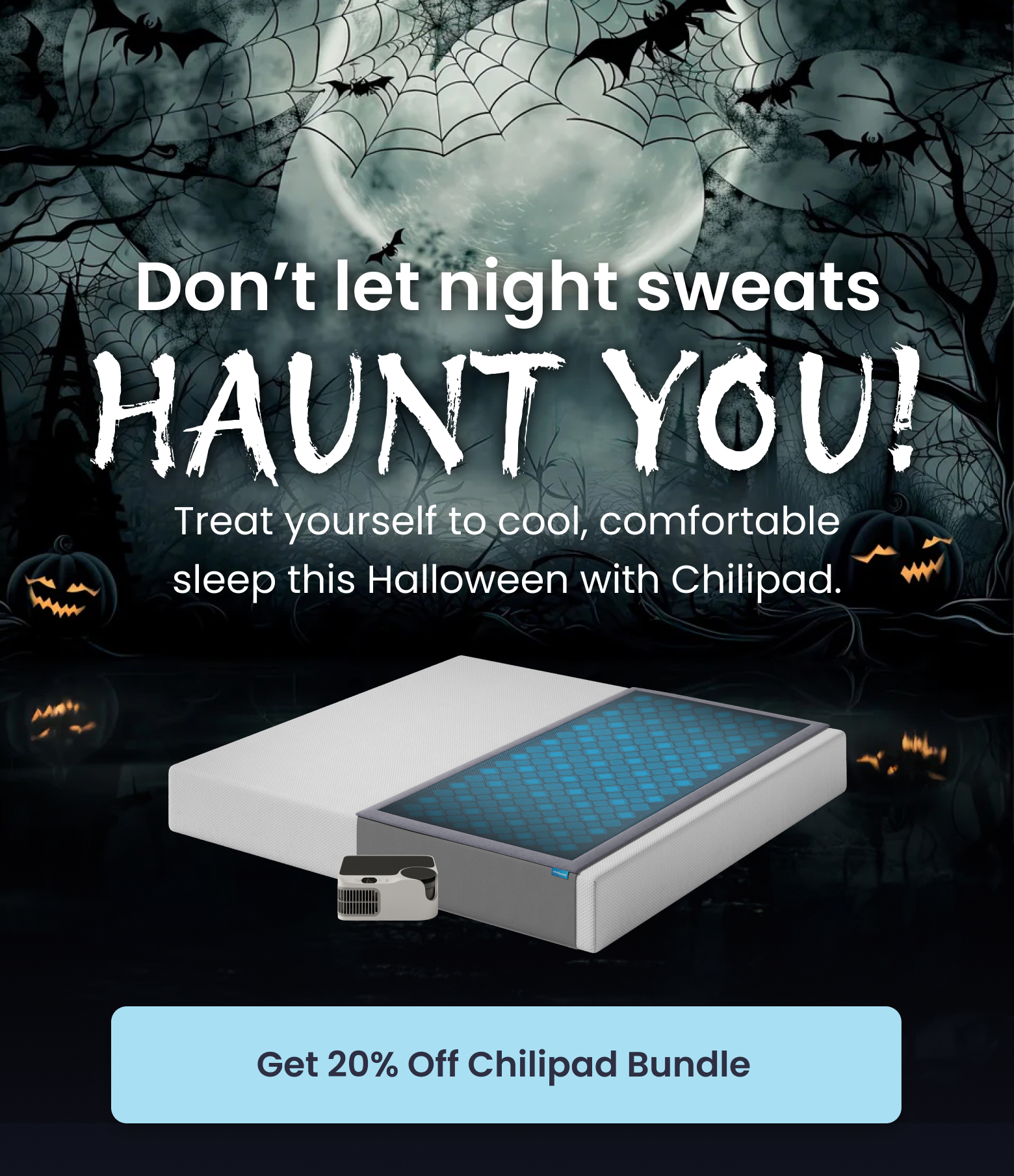 Don't let night sweats haunt you! Treat yourself to cool, comfortable sleep this Halloween with Chilipad. - SHOP 20% OFF CHILIPAD BUNDLE