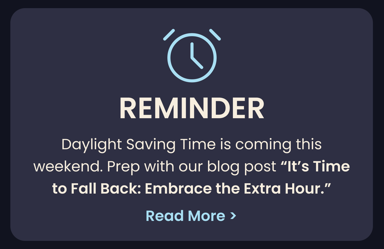 REMINDER: Daylight Saving Time is coming this weekend. Prep with our blog post "It's Time to Fall Back: Embrace the Extra Hour" - READ MORE