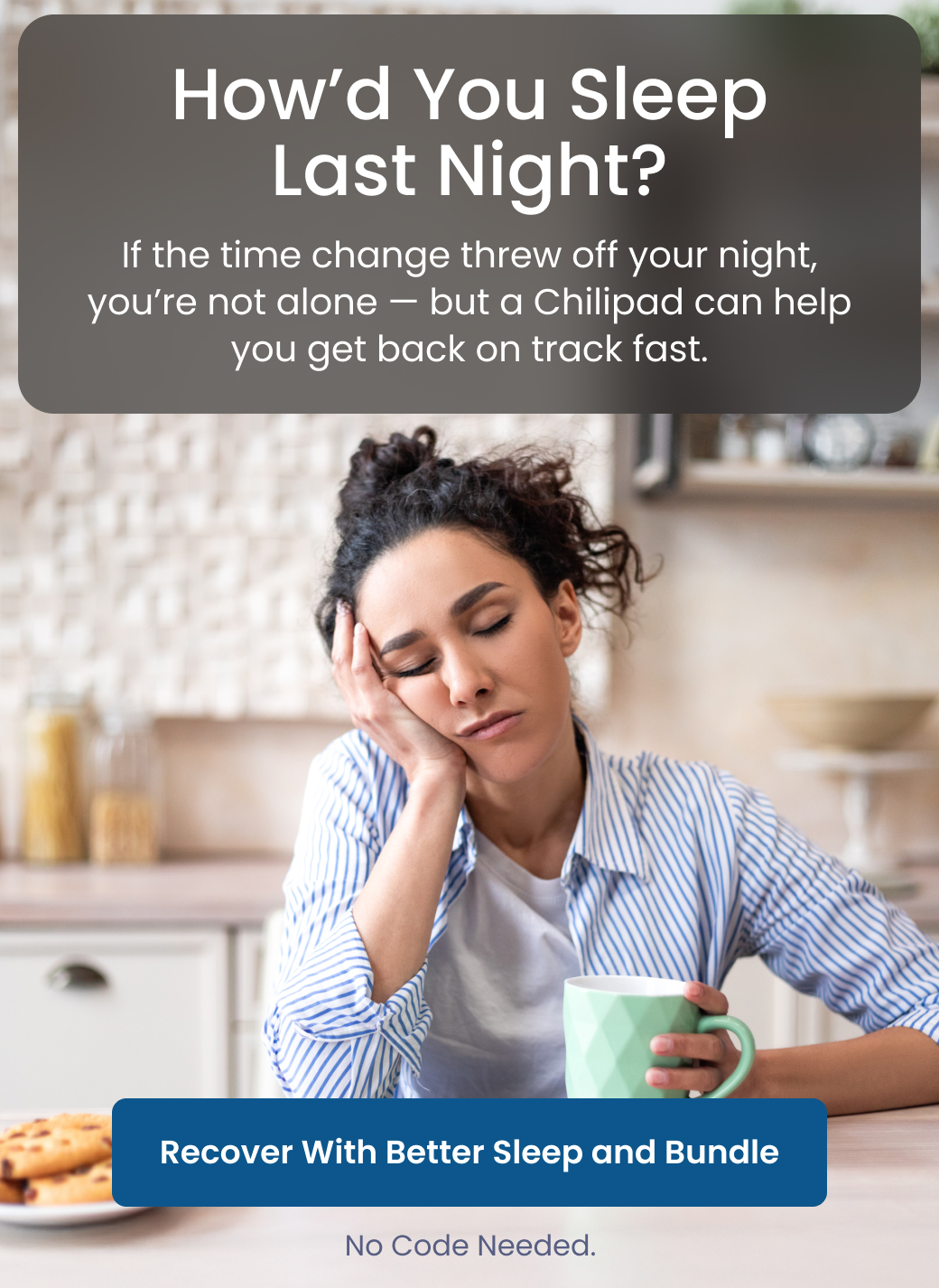 How'd You Sleep Last Night? If the time change threw off your night, you're not alone. But a Chilipad can help you get back on track fast. - RECOVER WITH BETTER SLEEP BUNDLE