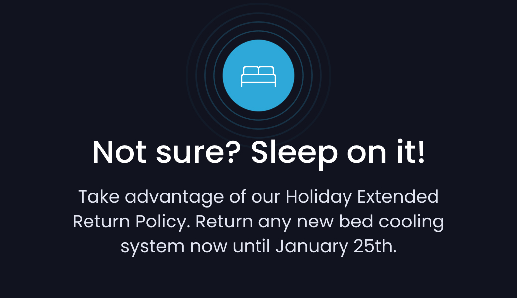 Not sure? Sleep on it! Take advantage of our Holiday Extended Return Policy. Return any new bed cooling system now until January 25th.