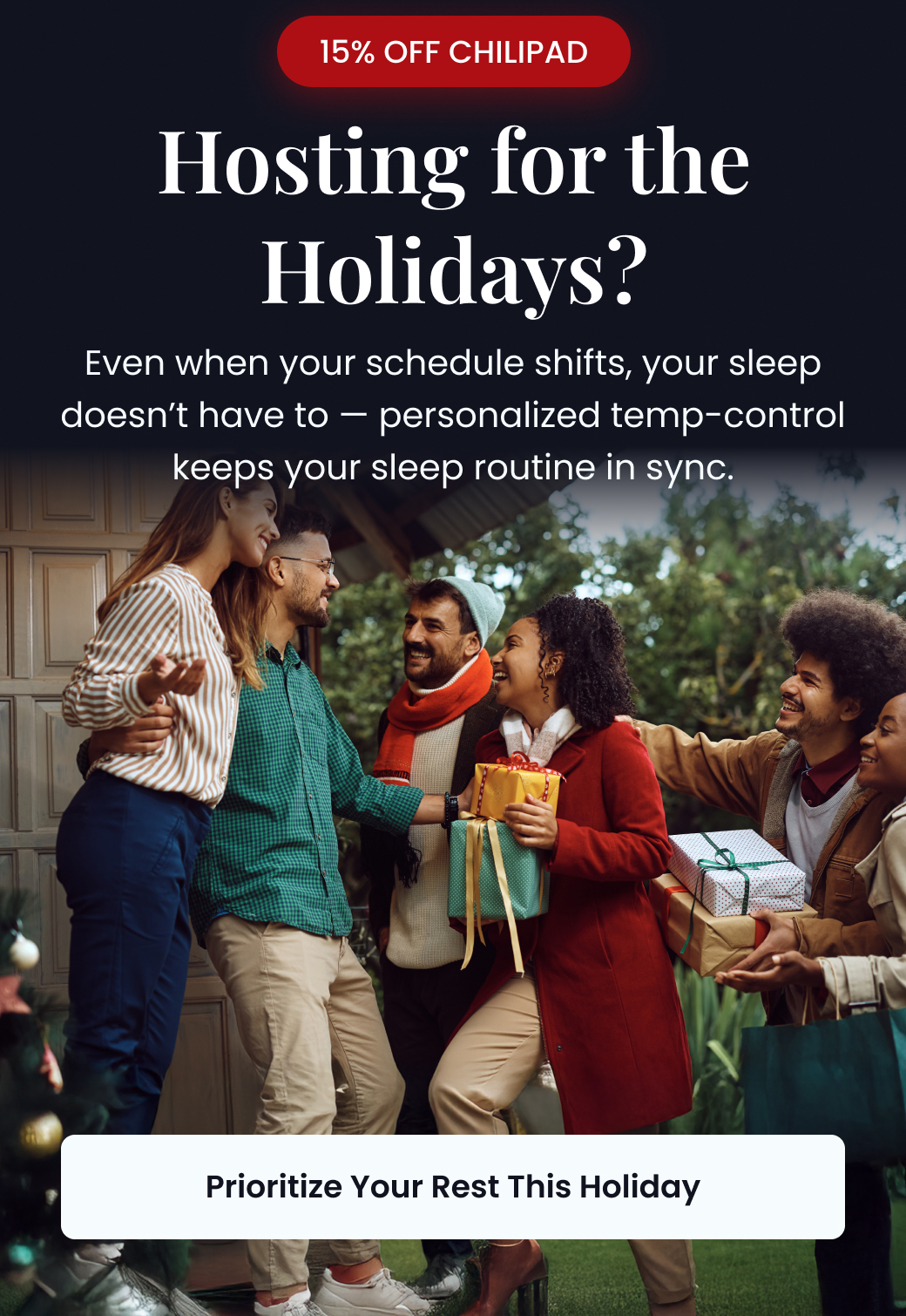 15% OFF CHILIPAD: Hosting for the Holidays? Even when your schedule shifts, your sleep doesn't have to. Personalized temp-control keeps your sleep routine in sync. - PRIORITIZE YOUR REST THIS HOLIDAY