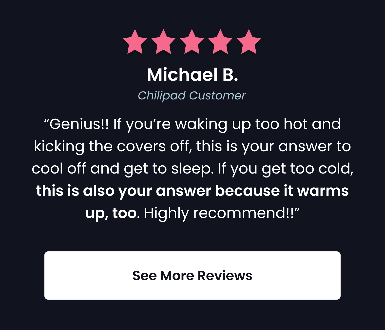 "Genius! If you're waking up too hot and kicking  the covers off, this is your answer to cool off and get to sleep." - Michael B., Chilipad Customer - SEE MORE REVIEWS