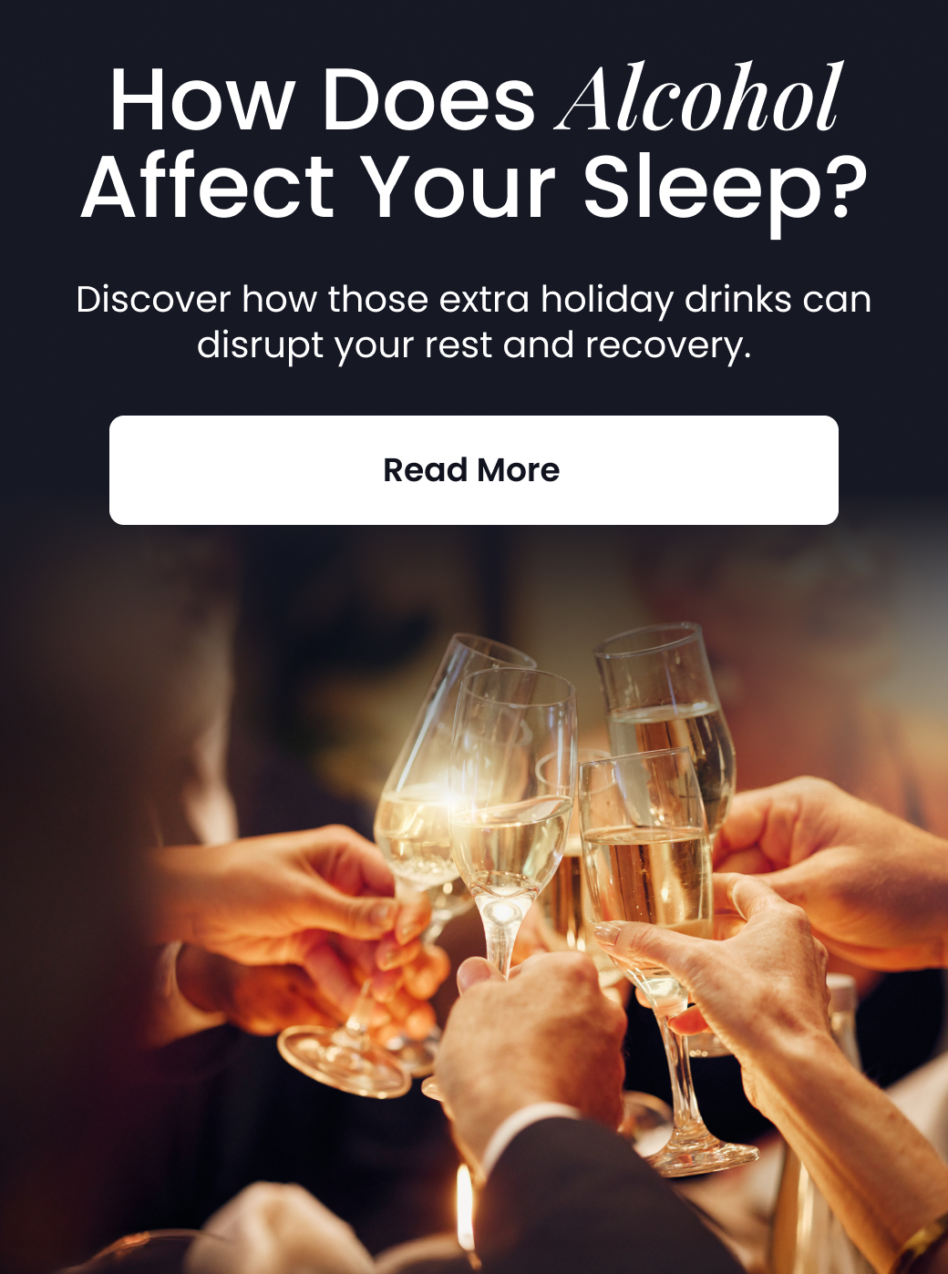 How Does Alcohol Affect Your Sleep? Discover how those extra holiday drinks can disrupt your rest and recovery. - READ MORE