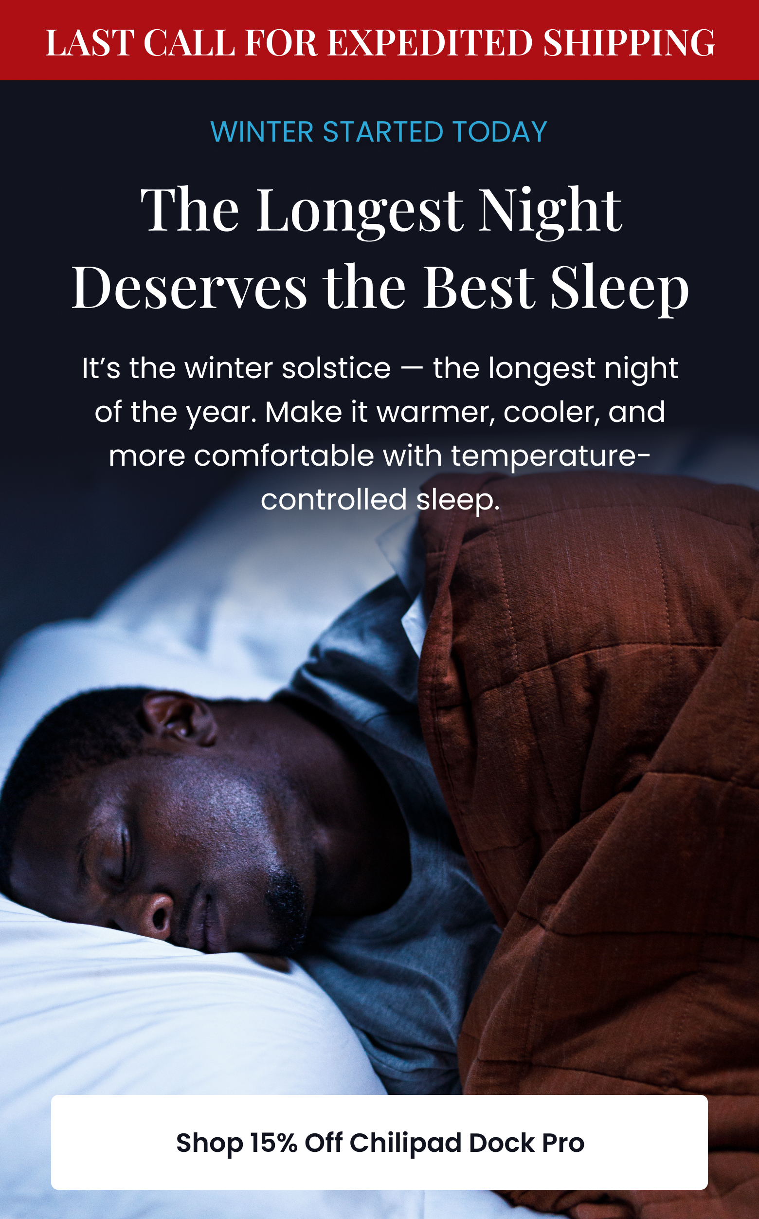 LAST CALL FOR EXPEDITED SHIPPING! WINTER STARTED TODAY: The Longest Night Deserves the Best Sleep | It's the winter solstice, the longest night of the year. Make it warmer, cooler, and more comfortable with temperature-controlled sleep. - SHOP 15% OFF CHILIPAD DOCK PRO
