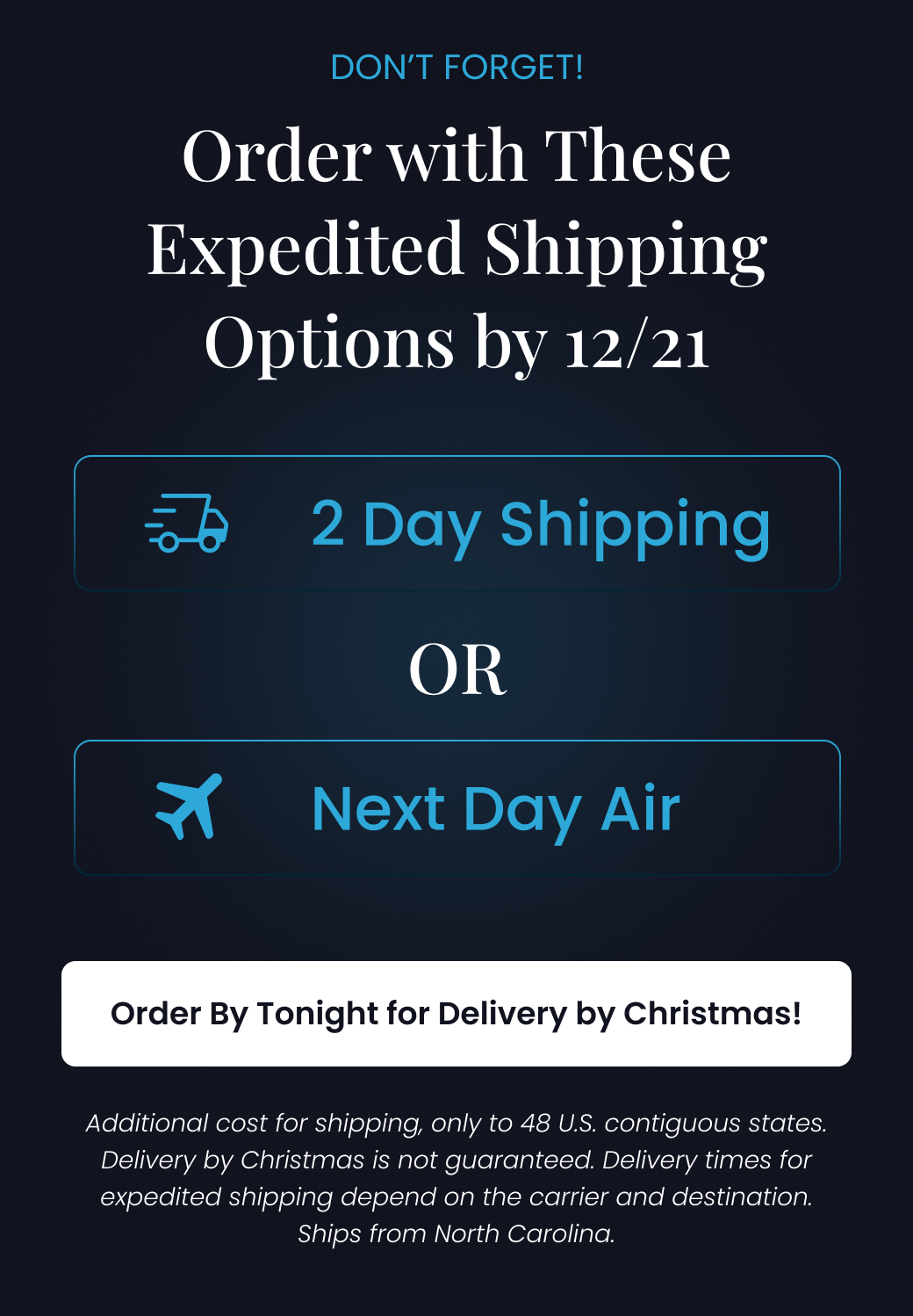 DON'T FORGET: Order with These Expedited Shipping Options by 12/21 | 2 DAY SHIPPING OR NEXT DAY AIR. Additional cost for shipping, only to 48 U.S. contiguous states. Delivery by Christmas is not guaranteed. Delivery times for expedited shipping depend on the carrier and destination. Ships from North Carolina. - SHOP HOLIDAY SALE