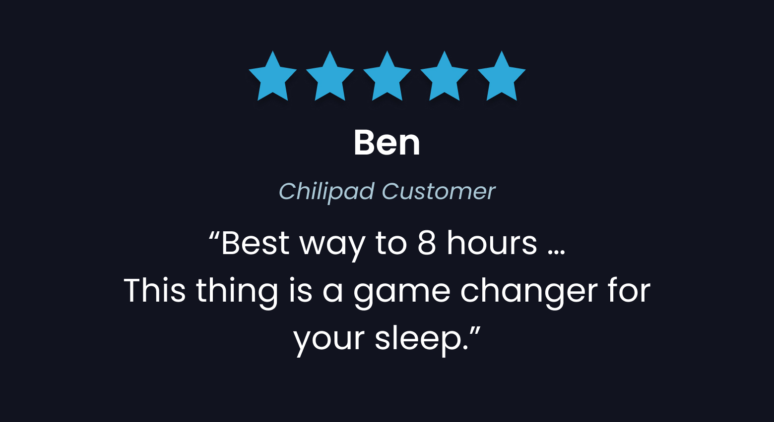 "Best way to 8 hours... This thing is a game changer for your sleep." - Ben, Chilipad Customer
