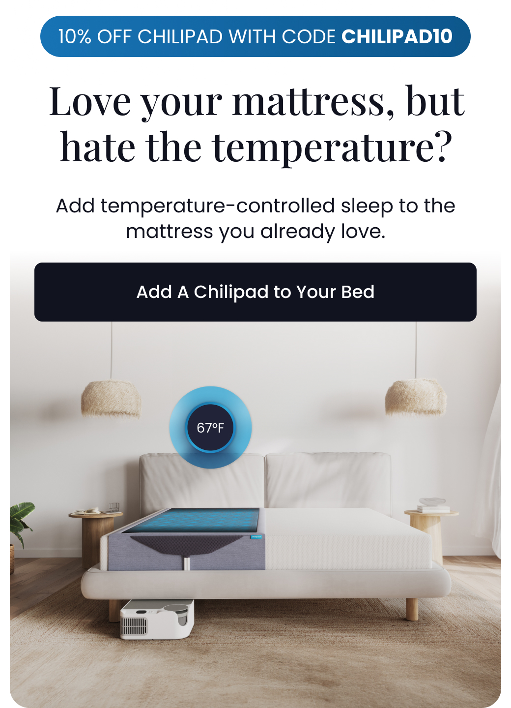 10% OFF CHILIPAD WITH CODE CHILIPAD10 | Love your mattress, but hate the temperature? Add temperature-controlled sleep to the mattress you already love. - ADD A CHILIPAD TO YOUR BED